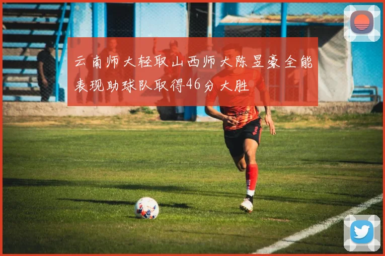云南师大轻取山西师大陈昱豪全能表现助球队取得46分大胜