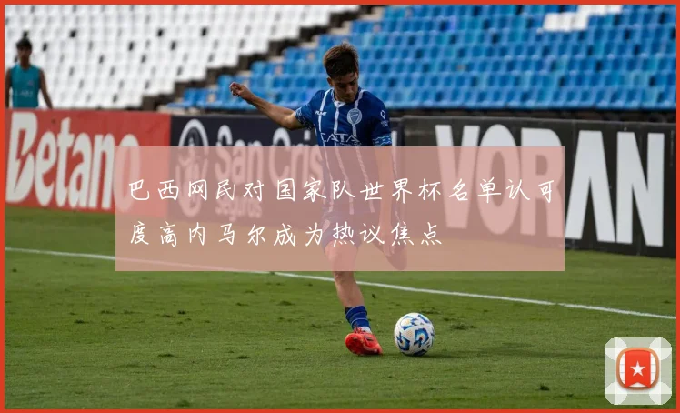 巴西网民对国家队世界杯名单认可度高内马尔成为热议焦点