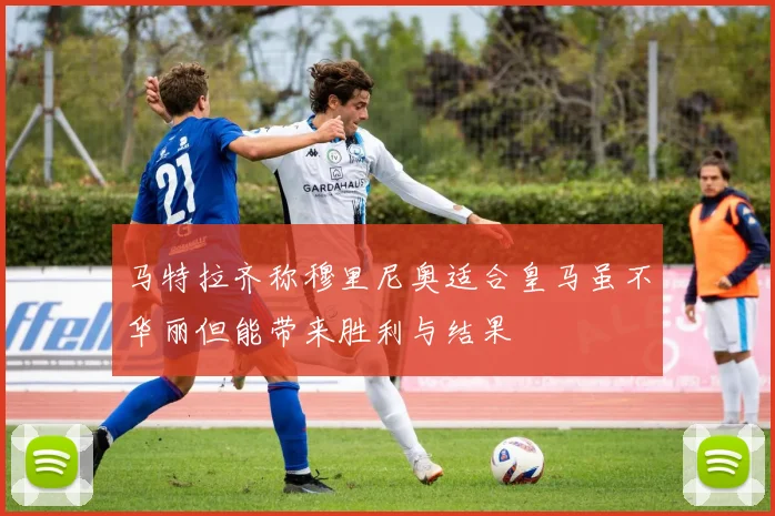 马特拉齐称穆里尼奥适合皇马虽不华丽但能带来胜利与结果