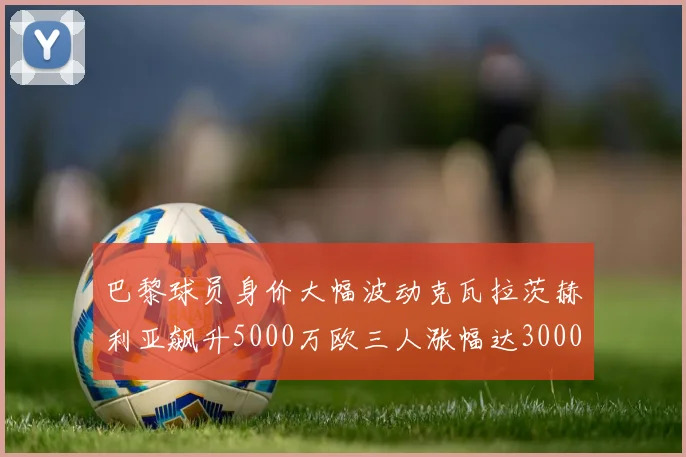 巴黎球员身价大幅波动克瓦拉茨赫利亚飙升5000万欧三人涨幅达3000万欧