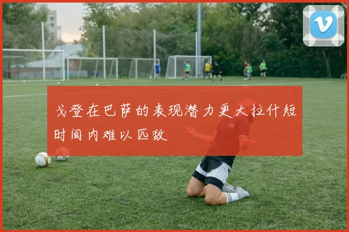 戈登在巴萨的表现潜力更大拉什短时间内难以匹敌
