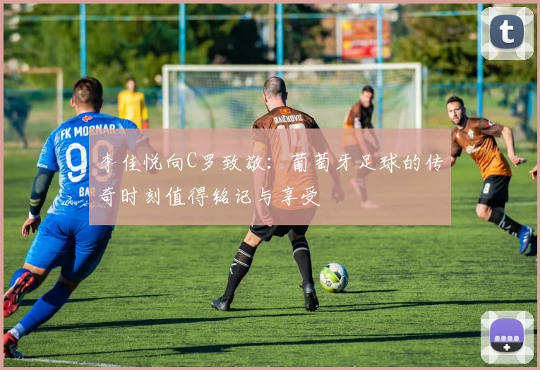 李佳悦向C罗致敬：葡萄牙足球的传奇时刻值得铭记与享受