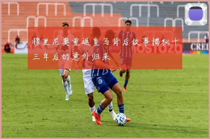穆里尼奥重返皇马背后故事揭秘十三年后的意外归来