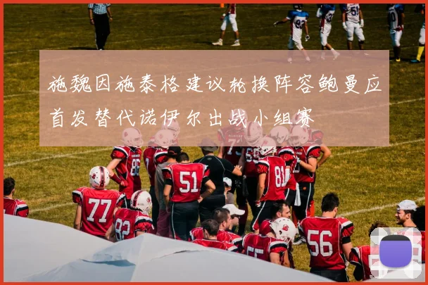 施魏因施泰格建议轮换阵容鲍曼应首发替代诺伊尔出战小组赛