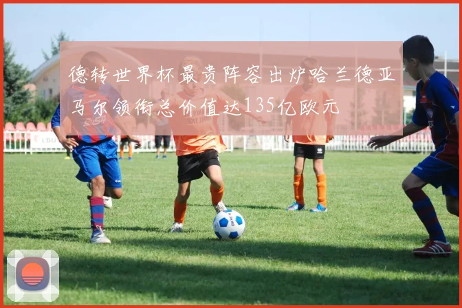 德转世界杯最贵阵容出炉哈兰德亚马尔领衔总价值达135亿欧元