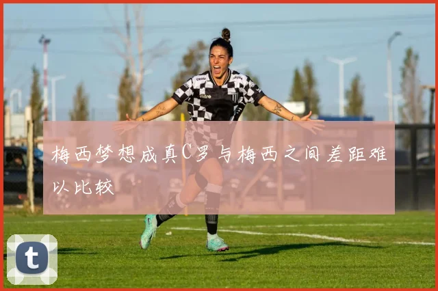梅西梦想成真C罗与梅西之间差距难以比较