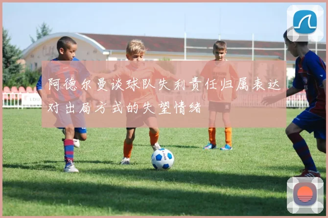 阿德尔曼谈球队失利责任归属表达对出局方式的失望情绪
