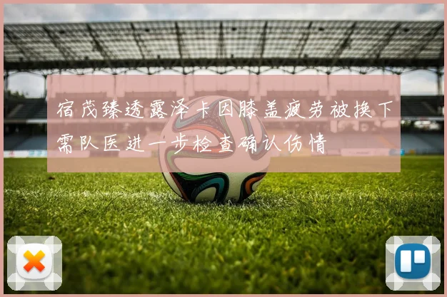 宿茂臻透露泽卡因膝盖疲劳被换下需队医进一步检查确认伤情