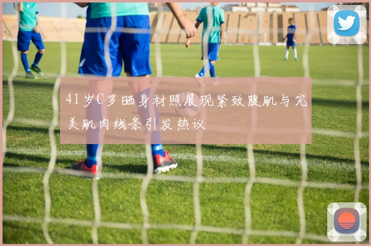 41岁C罗晒身材照展现紧致腹肌与完美肌肉线条引发热议
