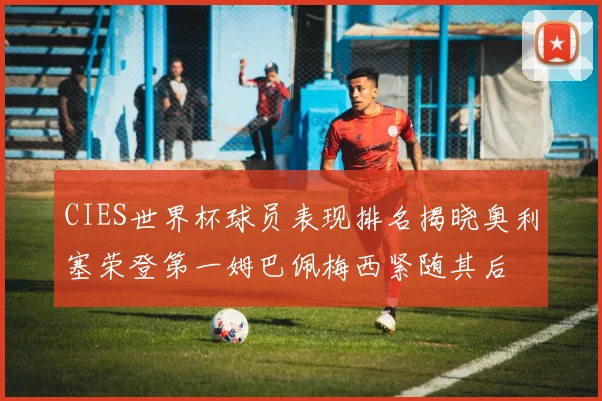CIES世界杯球员表现排名揭晓奥利塞荣登第一姆巴佩梅西紧随其后