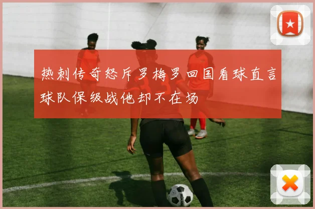 热刺传奇怒斥罗梅罗回国看球直言球队保级战他却不在场