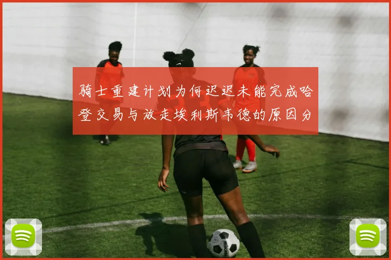 骑士重建计划为何迟迟未能完成哈登交易与放走埃利斯韦德的原因分析