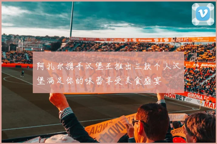 阿扎尔携手汉堡王推出三款个人汉堡满足你的味蕾享受美食盛宴