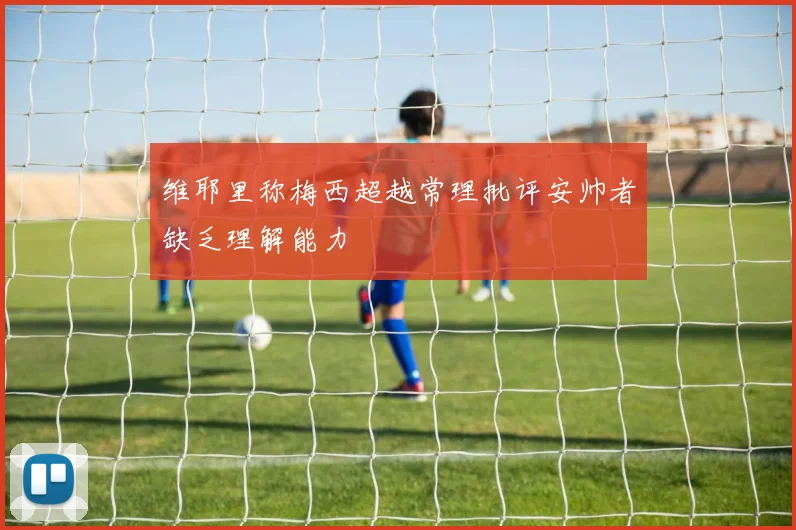 维耶里称梅西超越常理批评安帅者缺乏理解能力