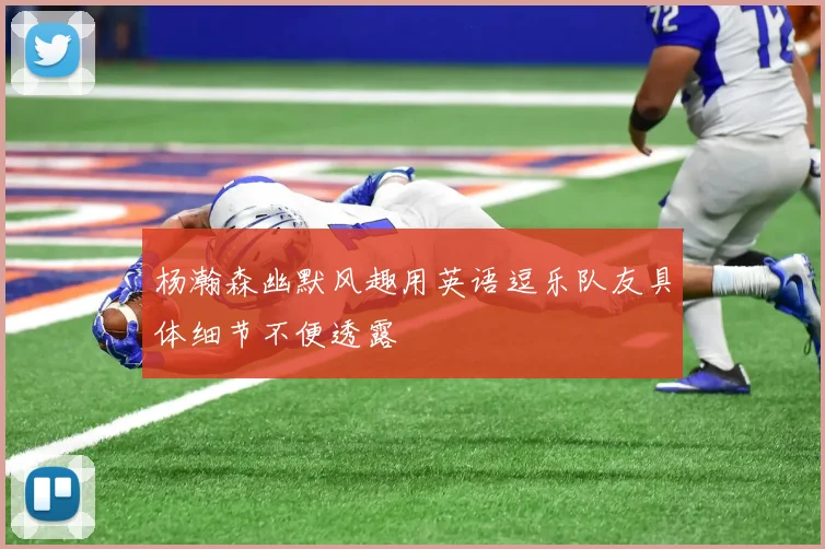 杨瀚森幽默风趣用英语逗乐队友具体细节不便透露