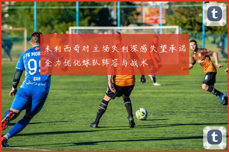 米利西奇对主场失利深感失望承诺全力优化球队阵容与战术