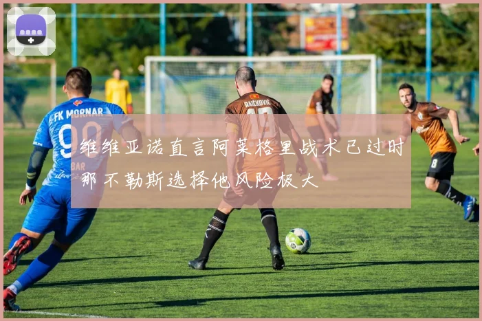 维维亚诺直言阿莱格里战术已过时那不勒斯选择他风险极大
