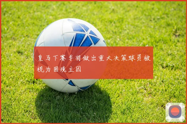 皇马下赛季将做出重大决策球员被视为困境主因