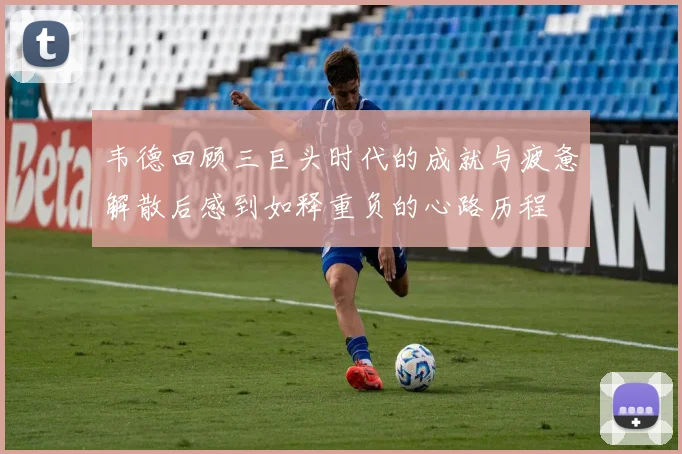 韦德回顾三巨头时代的成就与疲惫解散后感到如释重负的心路历程